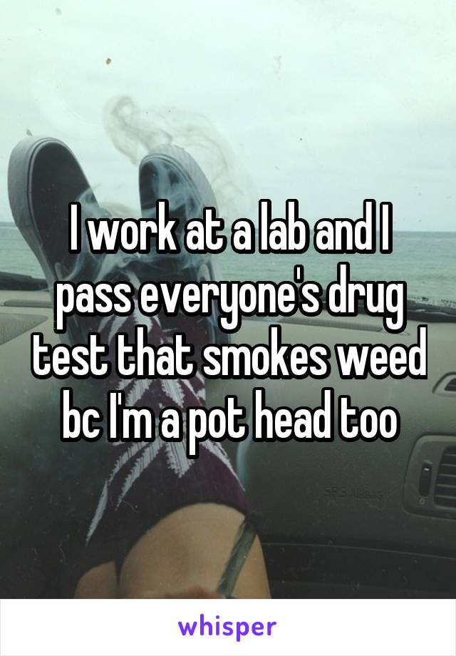I work at a lab and I pass everyone's drug test that smokes weed bc I'm a pot head too