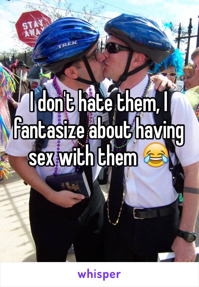 I don't hate them, I fantasize about having sex with them 😂