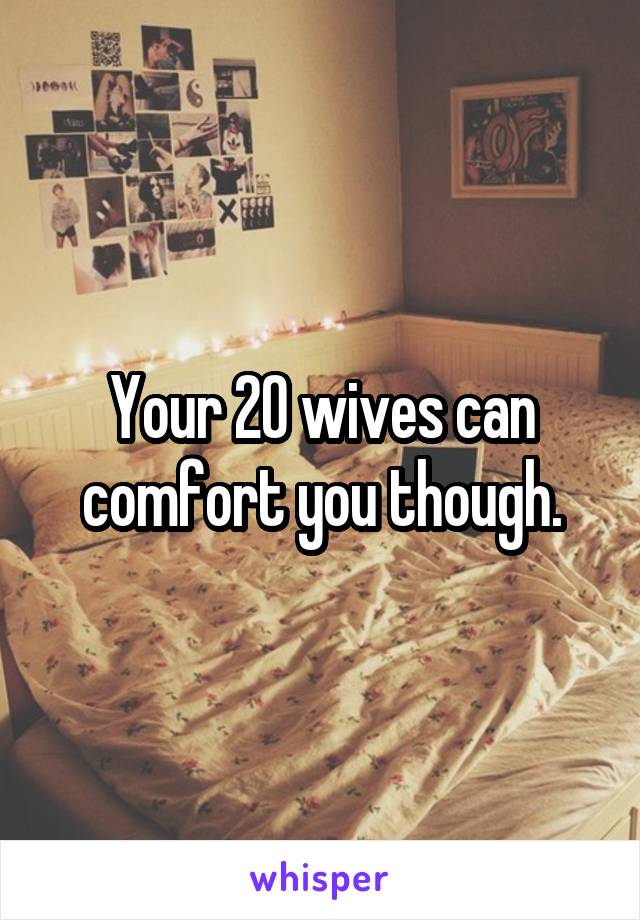 Your 20 wives can comfort you though.