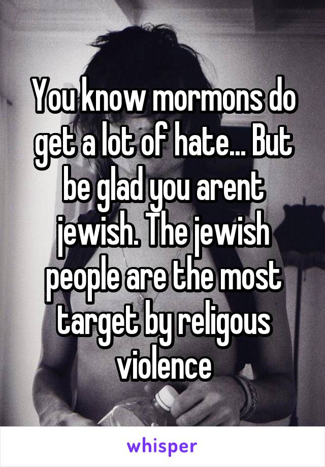 You know mormons do get a lot of hate... But be glad you arent jewish. The jewish people are the most target by religous violence