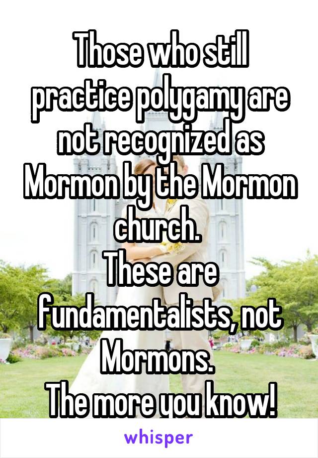 Those who still practice polygamy are not recognized as Mormon by the Mormon church. 
These are fundamentalists, not Mormons. 
The more you know!