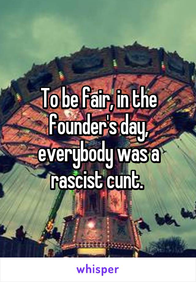 To be fair, in the founder's day, everybody was a rascist cunt. 