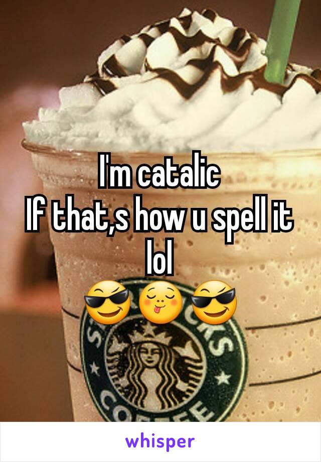 I'm catalic
If that,s how u spell it lol
😎😋😎