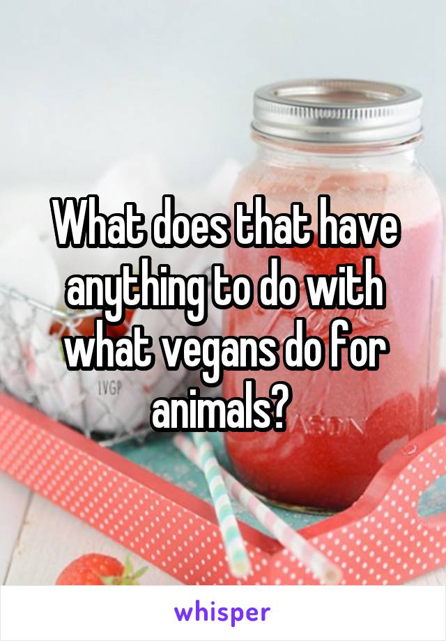 What does that have anything to do with what vegans do for animals? 