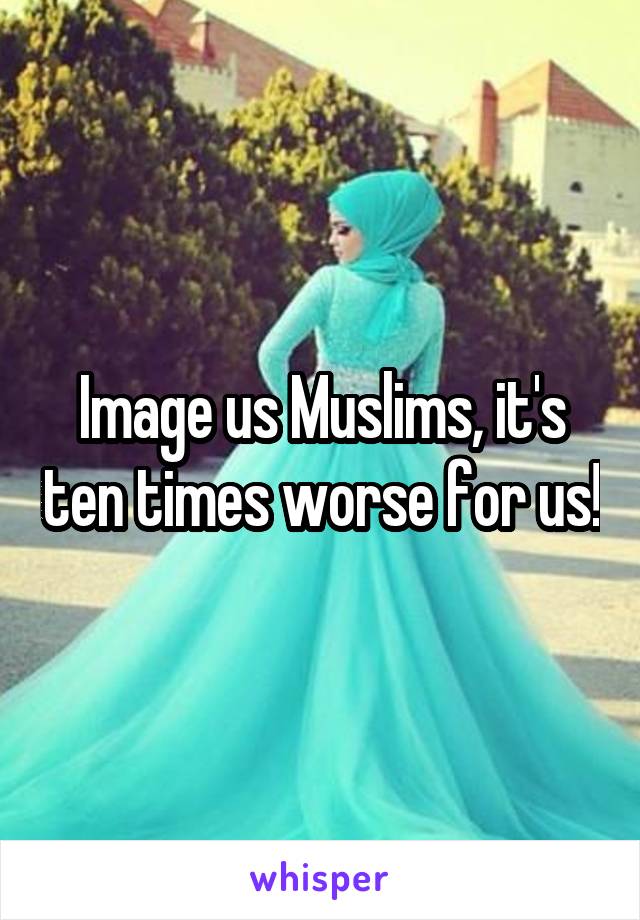 Image us Muslims, it's ten times worse for us!