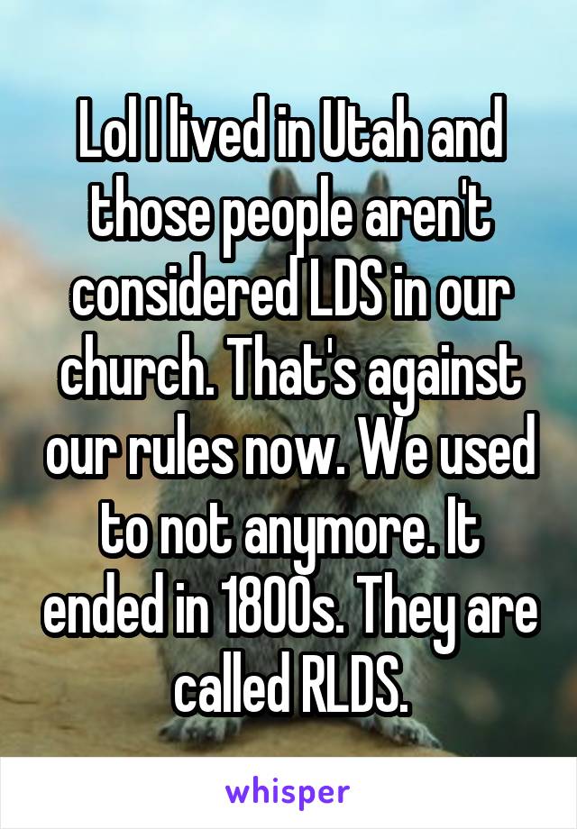 Lol I lived in Utah and those people aren't considered LDS in our church. That's against our rules now. We used to not anymore. It ended in 1800s. They are called RLDS.