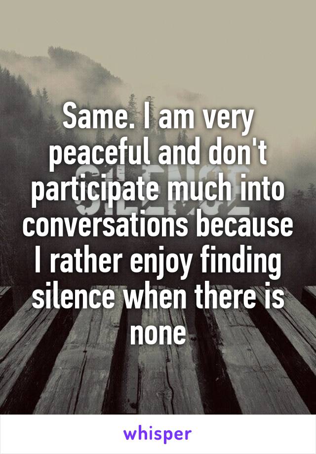 Same. I am very peaceful and don't participate much into conversations because I rather enjoy finding silence when there is none