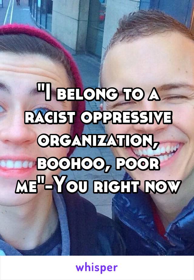 "I belong to a racist oppressive organization, boohoo, poor me"-You right now