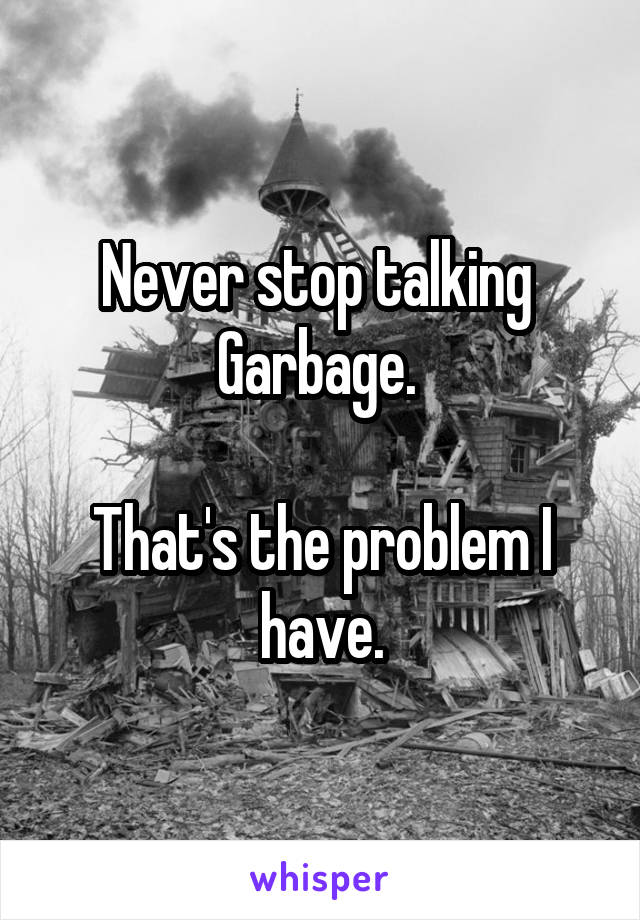 Never stop talking 
Garbage. 

That's the problem I have.