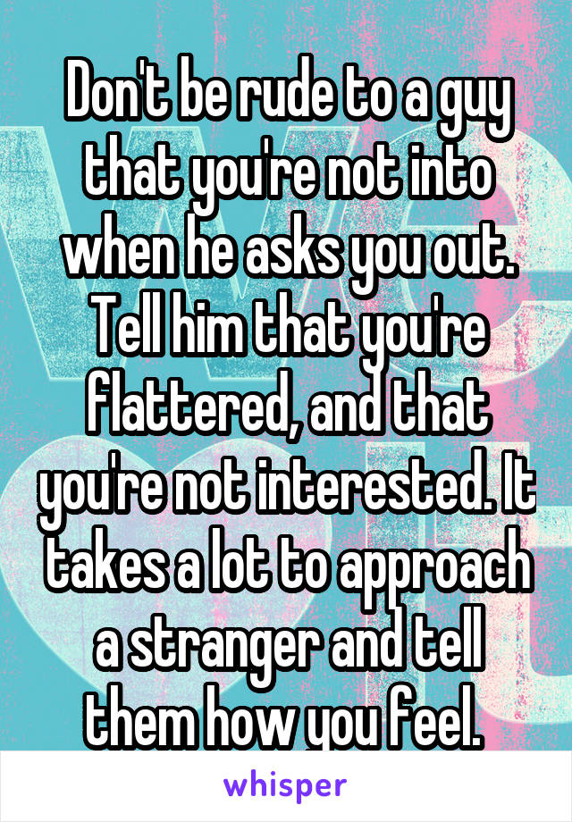 Don't be rude to a guy that you're not into when he asks you out. Tell him that you're flattered, and that you're not interested. It takes a lot to approach a stranger and tell them how you feel. 