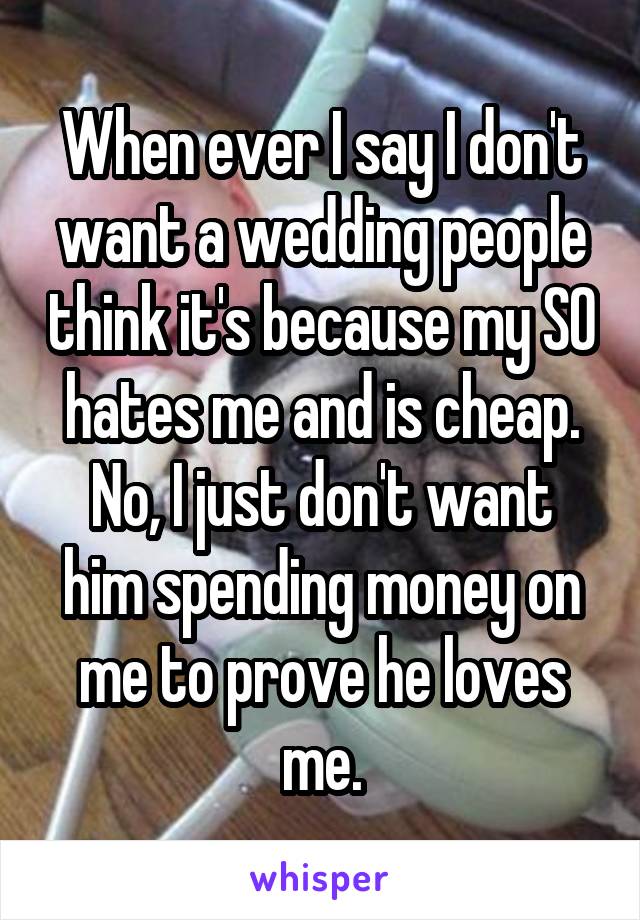 When ever I say I don't want a wedding people think it's because my SO hates me and is cheap.
No, I just don't want him spending money on me to prove he loves me.