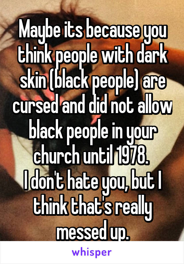 Maybe its because you think people with dark skin (black people) are cursed and did not allow black people in your church until 1978. 
I don't hate you, but I think that's really messed up.