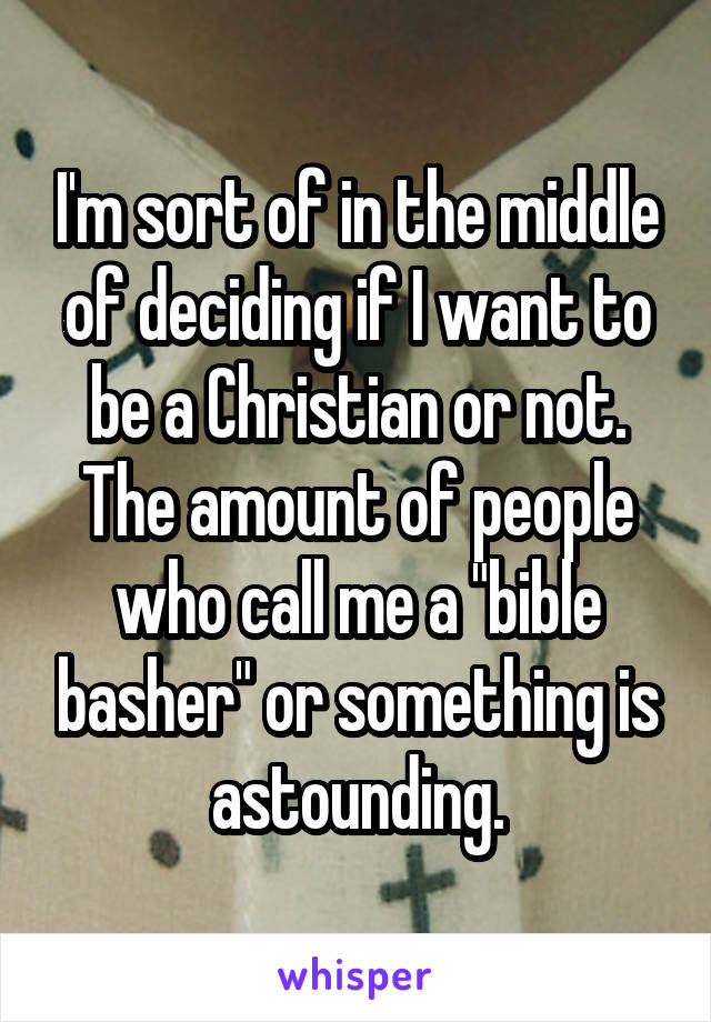 I'm sort of in the middle of deciding if I want to be a Christian or not. The amount of people who call me a "bible basher" or something is astounding.