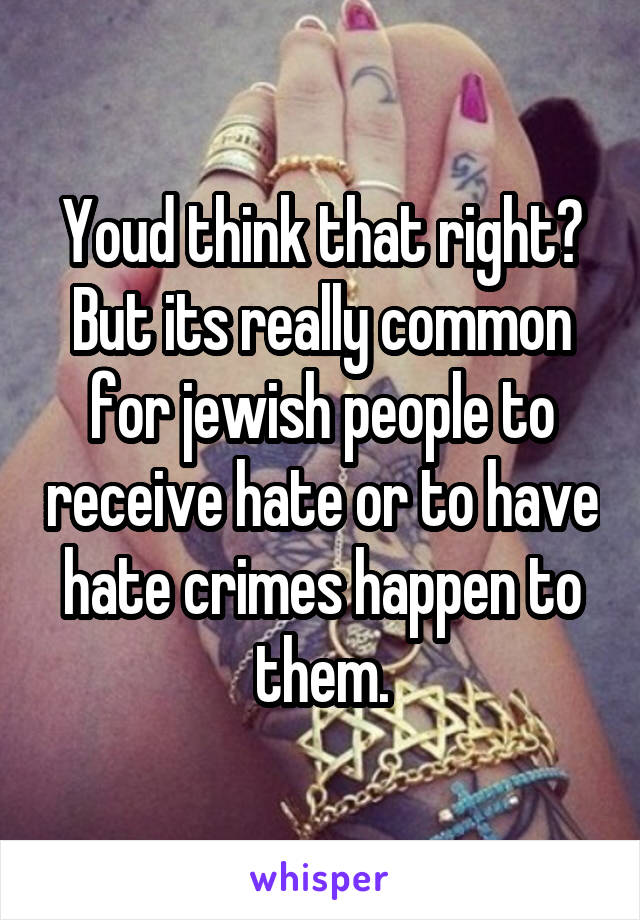 Youd think that right? But its really common for jewish people to receive hate or to have hate crimes happen to them.