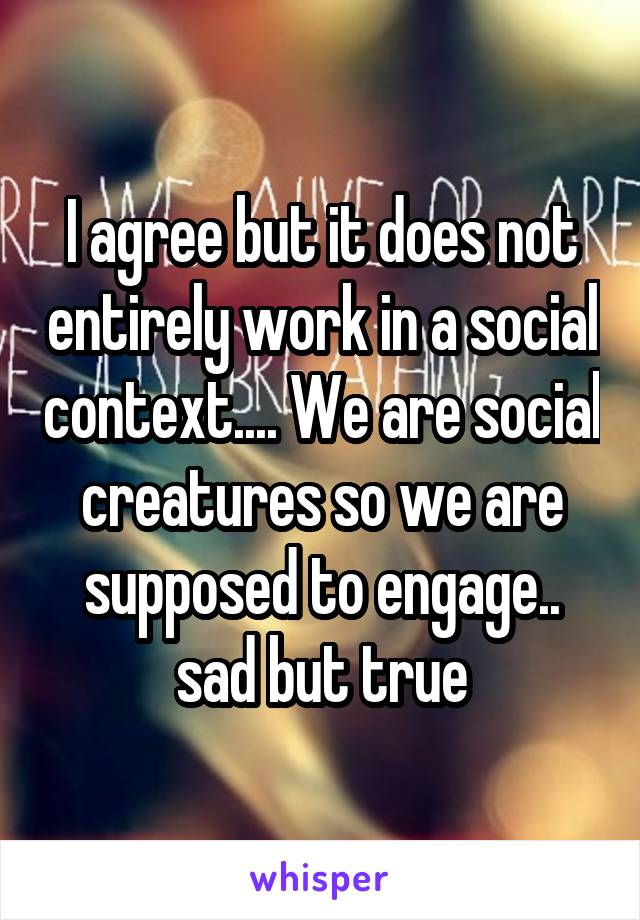 I agree but it does not entirely work in a social context.... We are social creatures so we are supposed to engage.. sad but true