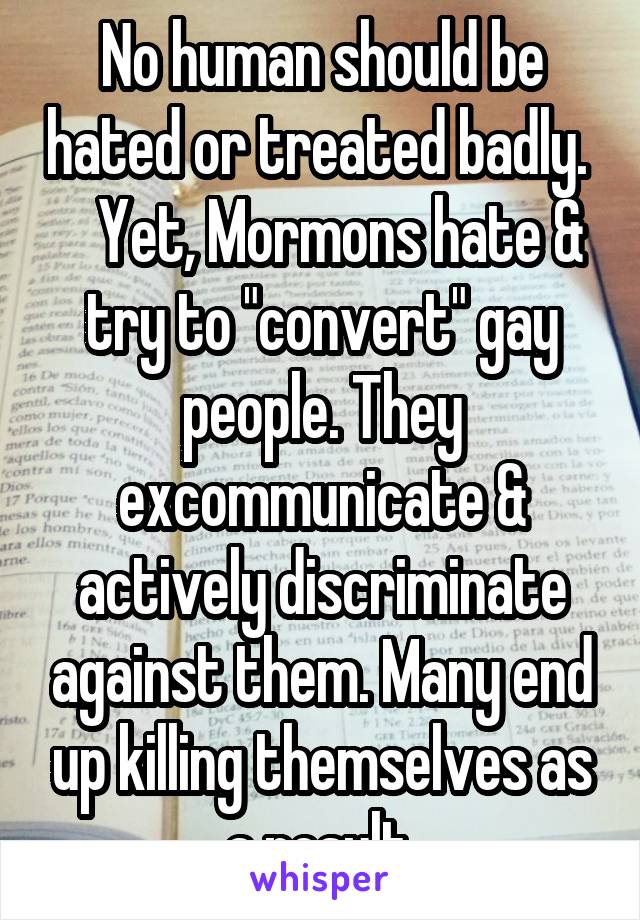 No human should be hated or treated badly.     Yet, Mormons hate & try to "convert" gay people. They excommunicate & actively discriminate against them. Many end up killing themselves as a result.