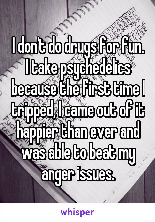 I don't do drugs for fun. I take psychedelics because the first time I tripped, I came out of it happier than ever and was able to beat my anger issues.