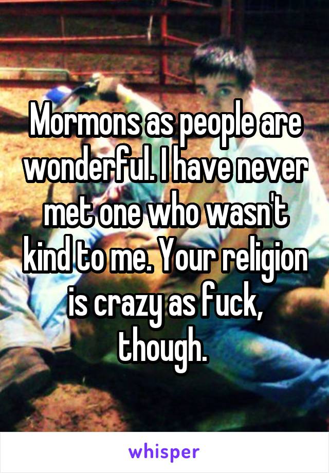 Mormons as people are wonderful. I have never met one who wasn't kind to me. Your religion is crazy as fuck, though. 