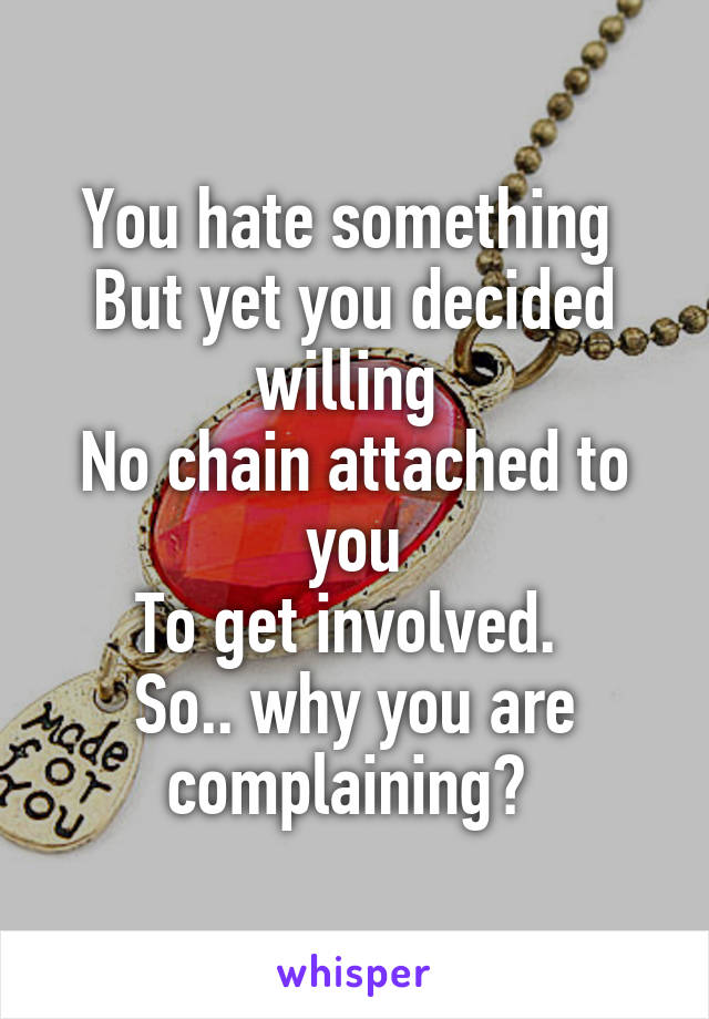 You hate something 
But yet you decided willing 
No chain attached to you
To get involved. 
So.. why you are complaining? 
