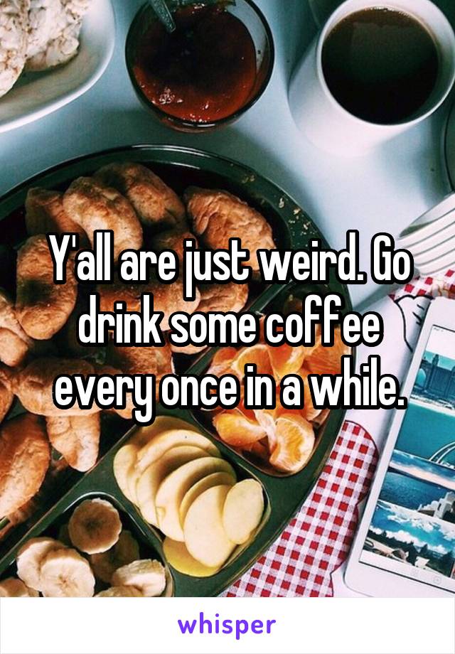 Y'all are just weird. Go drink some coffee every once in a while.