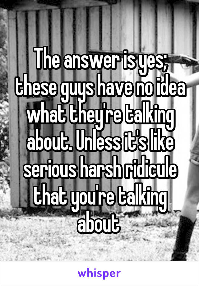 The answer is yes; these guys have no idea what they're talking about. Unless it's like serious harsh ridicule that you're talking about 