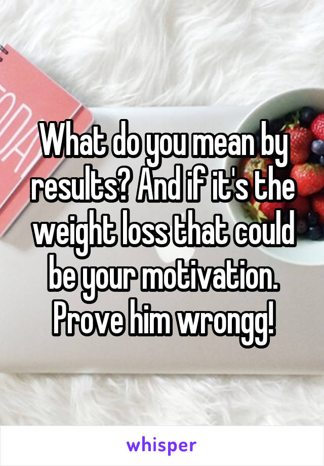 What do you mean by results? And if it's the weight loss that could be your motivation. Prove him wrongg!