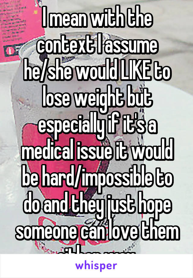 I mean with the context I assume he/she would LIKE to lose weight but especially if it's a medical issue it would be hard/impossible to do and they just hope someone can love them either way.