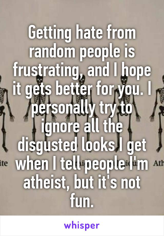 Getting hate from random people is frustrating, and I hope it gets better for you. I personally try to ignore all the disgusted looks I get when I tell people I'm atheist, but it's not fun.