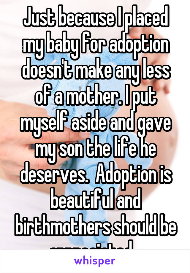 Just because I placed my baby for adoption doesn't make any less of a mother. I put myself aside and gave my son the life he deserves.  Adoption is beautiful and birthmothers should be appreciated.  