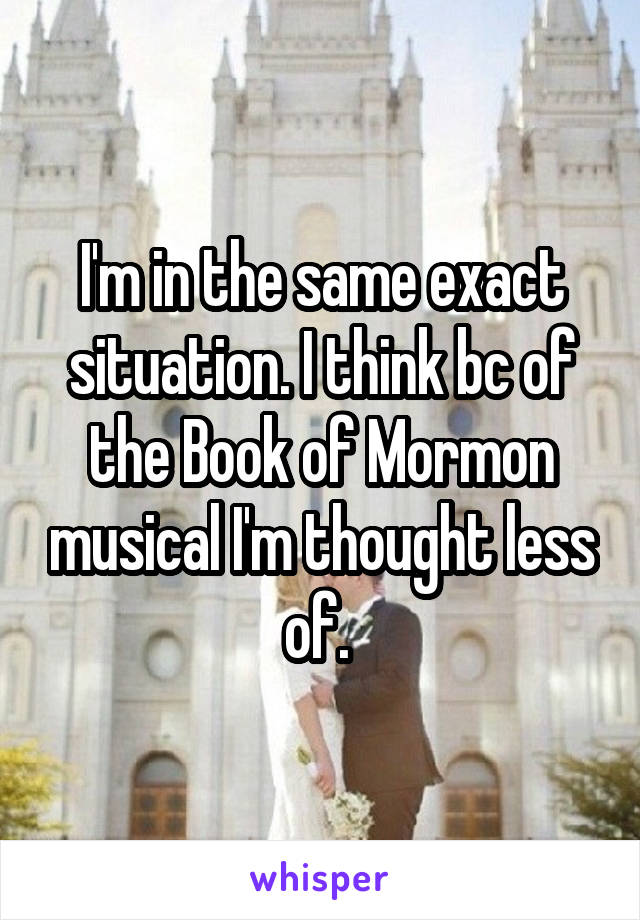 I'm in the same exact situation. I think bc of the Book of Mormon musical I'm thought less of. 