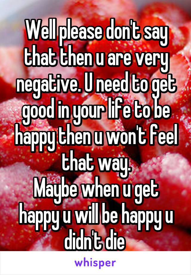 Well please don't say that then u are very negative. U need to get good in your life to be happy then u won't feel that way.
Maybe when u get happy u will be happy u didn't die 