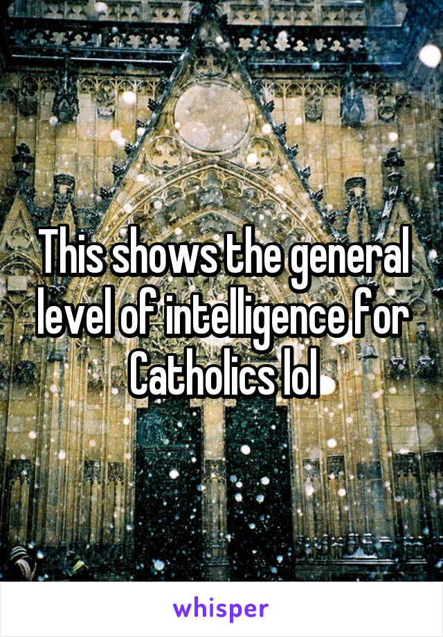 This shows the general level of intelligence for Catholics lol