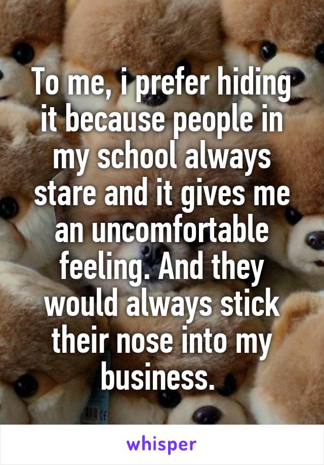 To me, i prefer hiding it because people in my school always stare and it gives me an uncomfortable feeling. And they would always stick their nose into my business. 