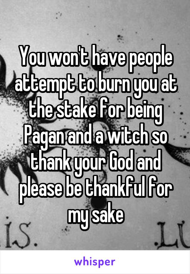 You won't have people attempt to burn you at the stake for being Pagan and a witch so thank your God and please be thankful for my sake