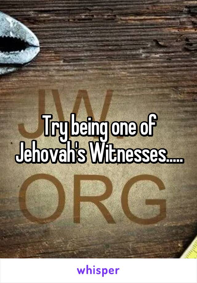 Try being one of Jehovah's Witnesses.....