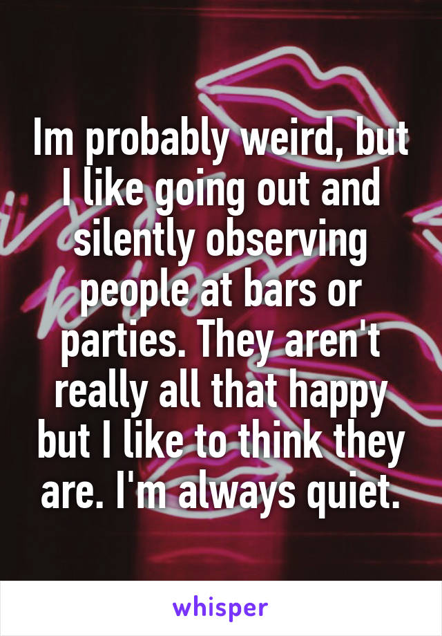 Im probably weird, but I like going out and silently observing people at bars or parties. They aren't really all that happy but I like to think they are. I'm always quiet.