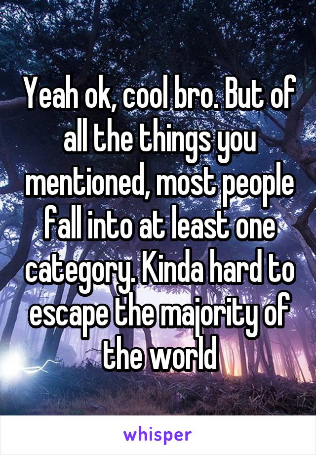 Yeah ok, cool bro. But of all the things you mentioned, most people fall into at least one category. Kinda hard to escape the majority of the world