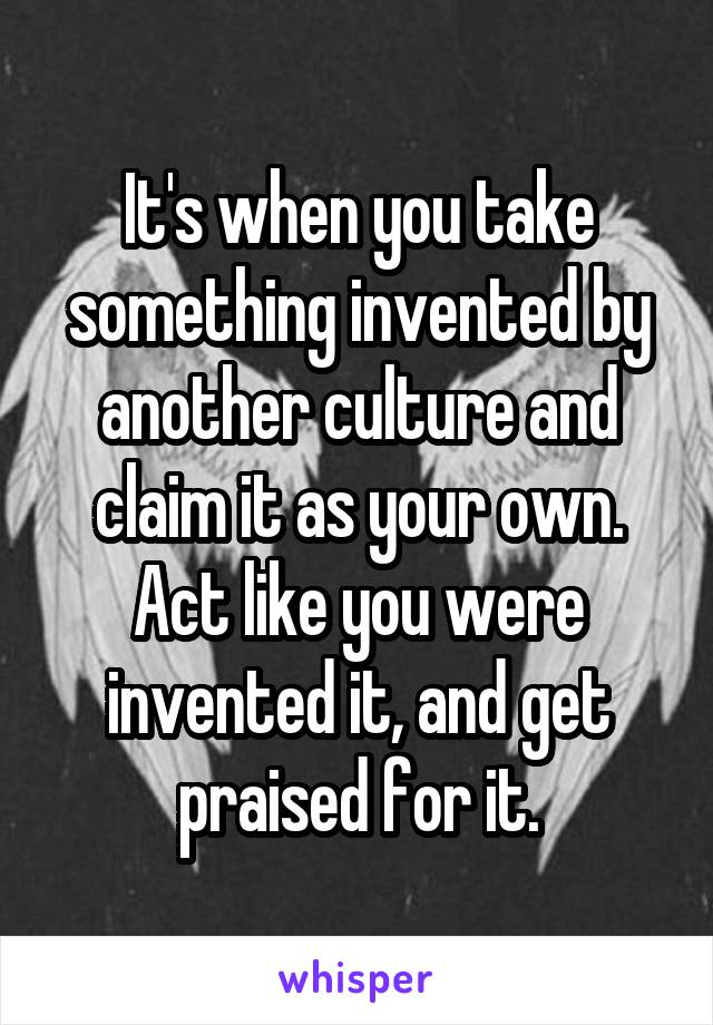 It's when you take something invented by another culture and claim it as your own. Act like you were invented it, and get praised for it.