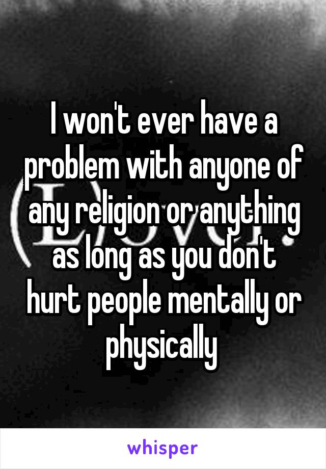 I won't ever have a problem with anyone of any religion or anything as long as you don't hurt people mentally or physically 