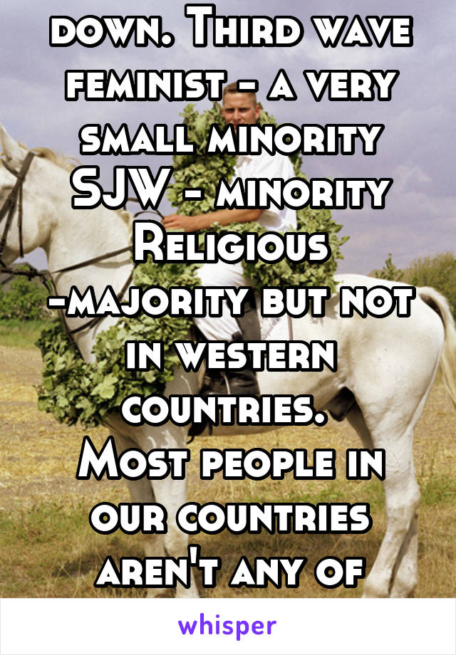 Let's break this down. Third wave feminist - a very small minority
SJW - minority
Religious -majority but not in western countries. 
Most people in our countries aren't any of these, they're normal.