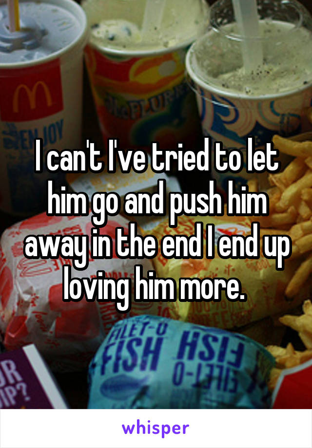 I can't I've tried to let him go and push him away in the end I end up loving him more. 