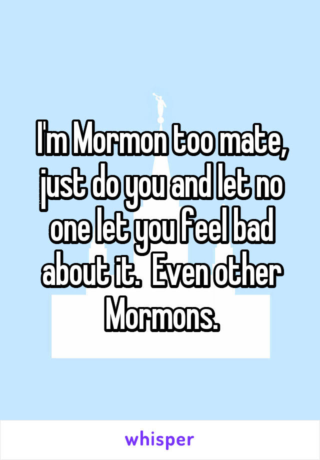 I'm Mormon too mate, just do you and let no one let you feel bad about it.  Even other Mormons.