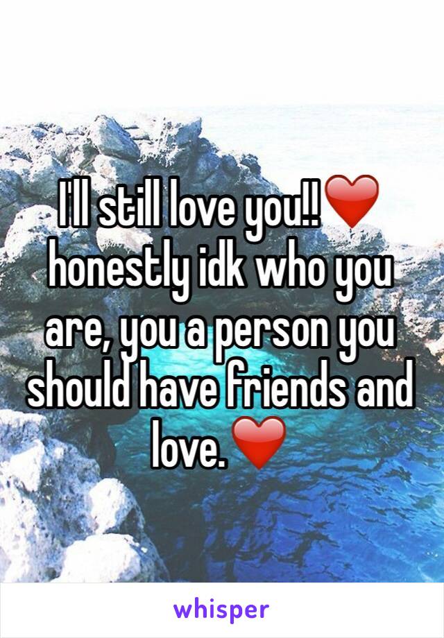 I'll still love you!!❤️ honestly idk who you are, you a person you should have friends and love.❤️