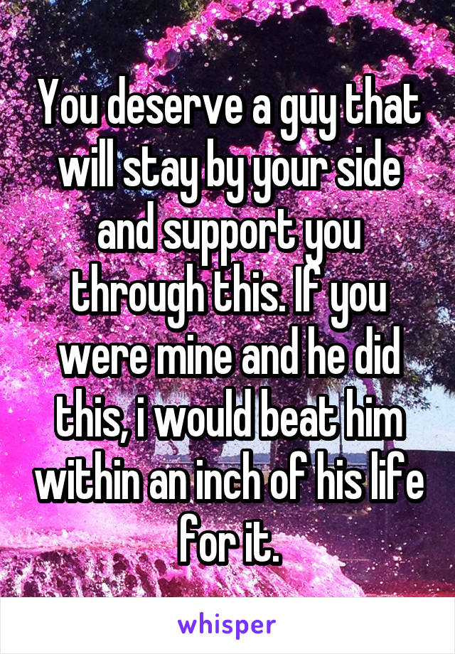 You deserve a guy that will stay by your side and support you through this. If you were mine and he did this, i would beat him within an inch of his life for it.