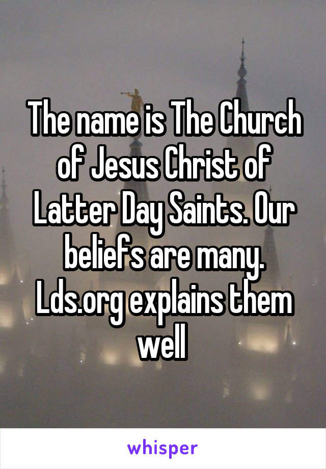 The name is The Church of Jesus Christ of Latter Day Saints. Our beliefs are many. Lds.org explains them well 