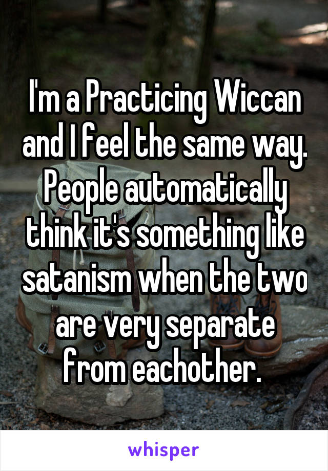 I'm a Practicing Wiccan and I feel the same way. People automatically think it's something like satanism when the two are very separate from eachother. 