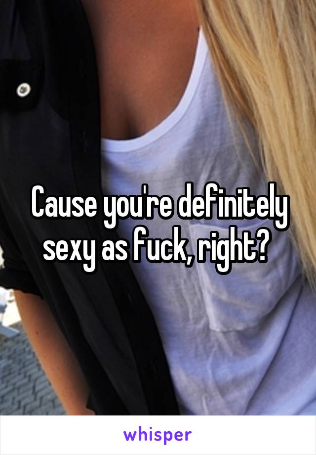 Cause you're definitely sexy as fuck, right? 