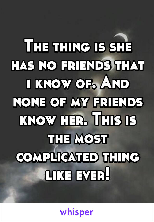 The thing is she has no friends that i know of. And none of my friends know her. This is the most complicated thing like ever!