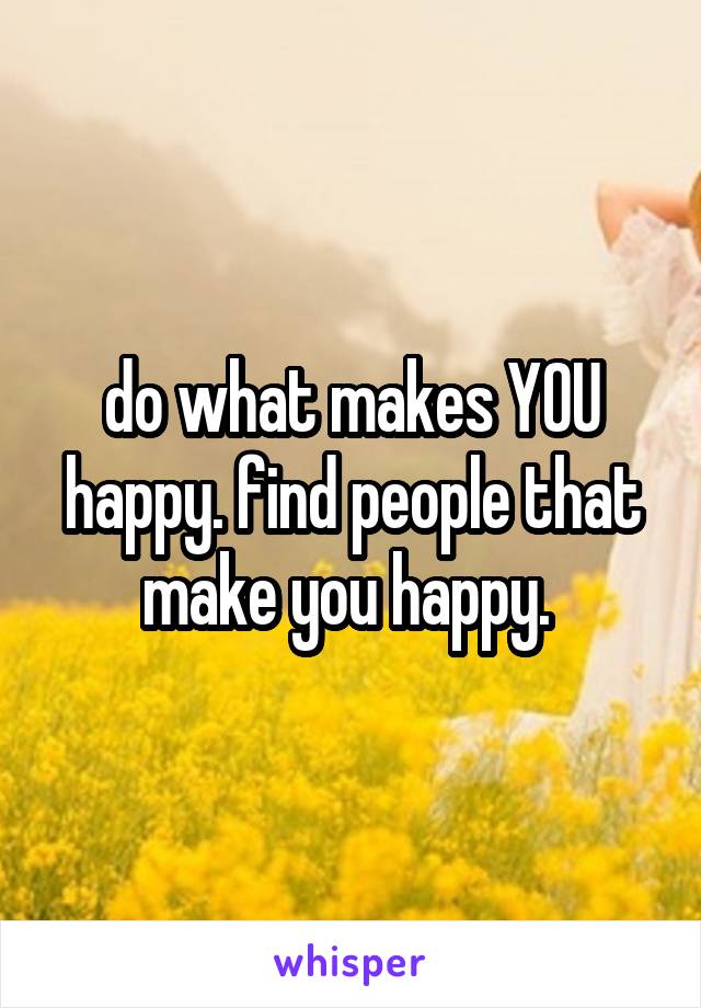 do what makes YOU happy. find people that make you happy. 