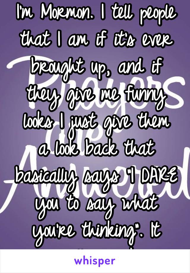I'm Mormon. I tell people that I am if it's ever brought up, and if they give me funny looks I just give them a look back that basically says "I DARE you to say what you're thinking". It usually works